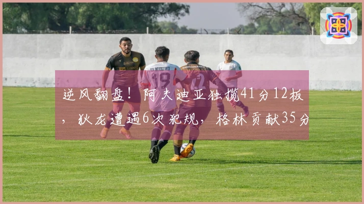 逆风翻盘！阿夫迪亚独揽41分12板，狄龙遭遇6次犯规，格林贡献35分5犯规，布克难辞其咎