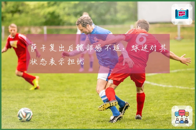 萨卡复出后髋部感不适，球迷对其状态表示担忧