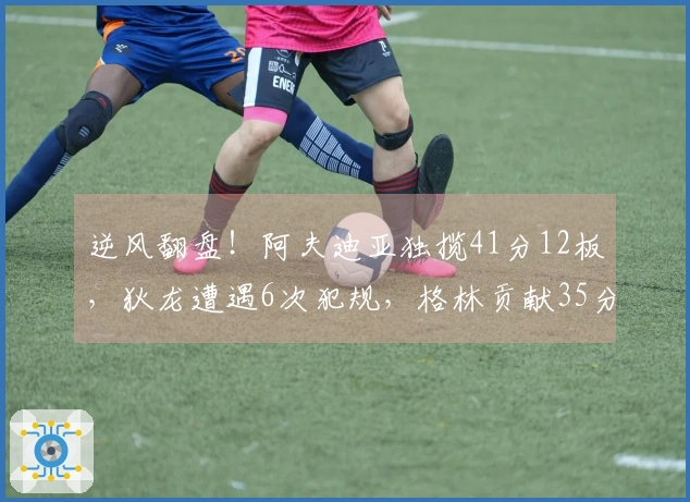 逆风翻盘！阿夫迪亚独揽41分12板，狄龙遭遇6次犯规，格林贡献35分5犯规，布克难辞其咎