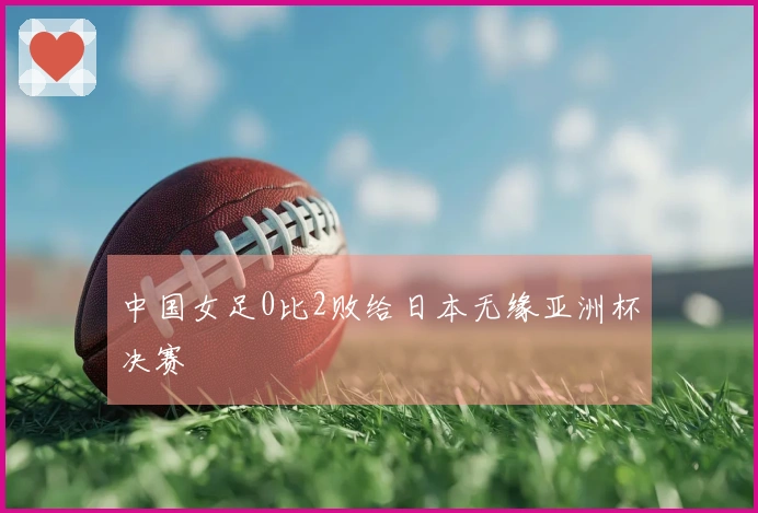 中国女足0比2败给日本无缘亚洲杯决赛
