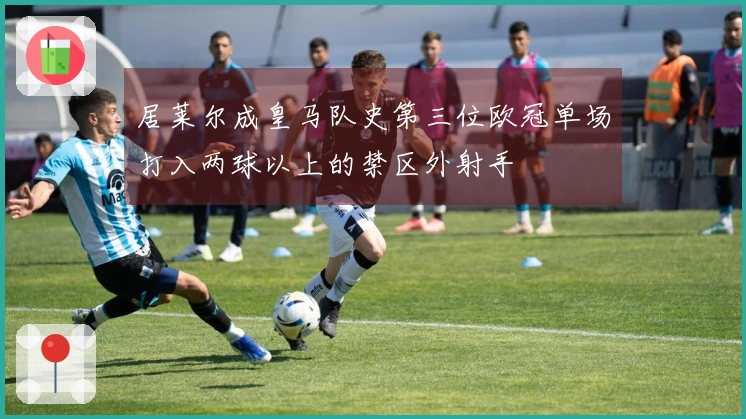 居莱尔成皇马队史第三位欧冠单场打入两球以上的禁区外射手