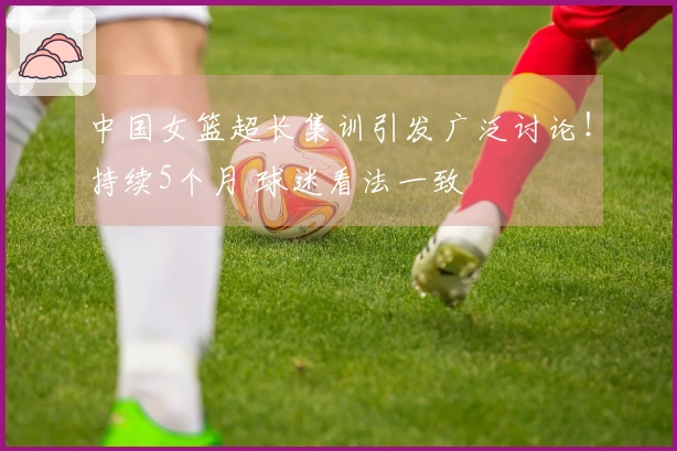 中国女篮超长集训引发广泛讨论！持续5个月 球迷看法一致