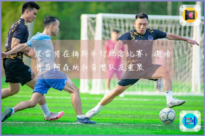 皮雷将在梅斯举行纪念比赛，邀请昔日阿森纳和黄潜队友重聚