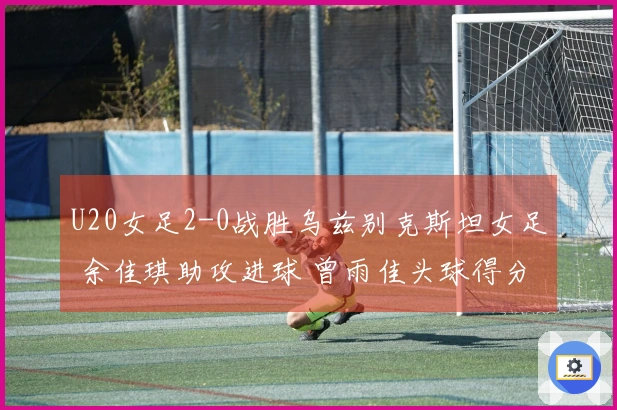 U20女足2-0战胜乌兹别克斯坦女足 余佳琪助攻进球 曾雨佳头球得分