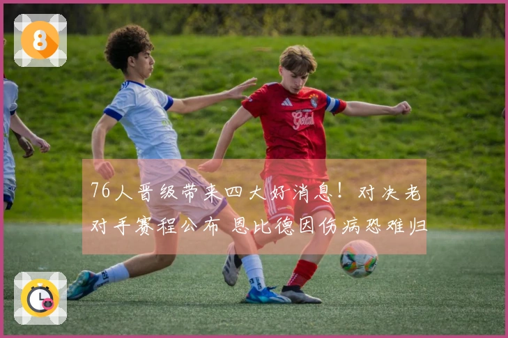 76人晋级带来四大好消息！对决老对手赛程公布 恩比德因伤病恐难归队