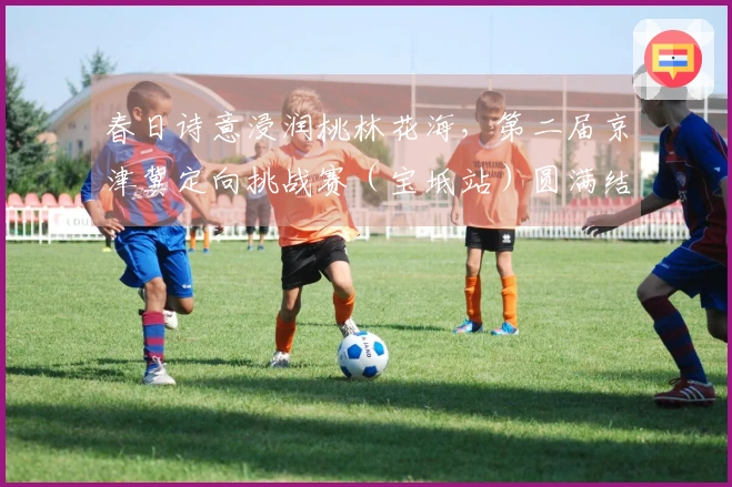 春日诗意浸润桃林花海，第二届京津冀定向挑战赛（宝坻站）圆满结束