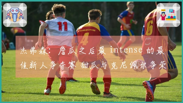 杰弗森：詹瓜之后最 intense 的最佳新人争夺赛 甜瓜与克尼佩尔争荣耀