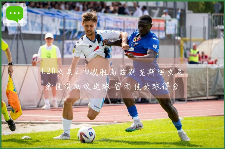 U20女足2-0战胜乌兹别克斯坦女足 余佳琪助攻进球 曾雨佳头球得分