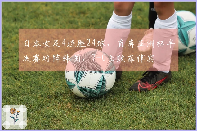 日本女足4连胜24球，直奔亚洲杯半决赛对阵韩国，7-0击败菲律宾