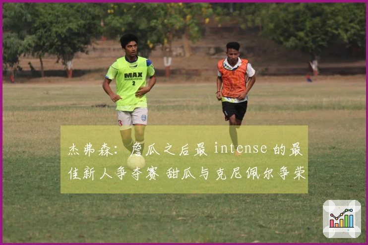 杰弗森：詹瓜之后最 intense 的最佳新人争夺赛 甜瓜与克尼佩尔争荣耀