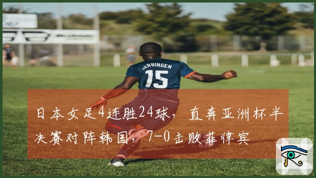 日本女足4连胜24球，直奔亚洲杯半决赛对阵韩国，7-0击败菲律宾