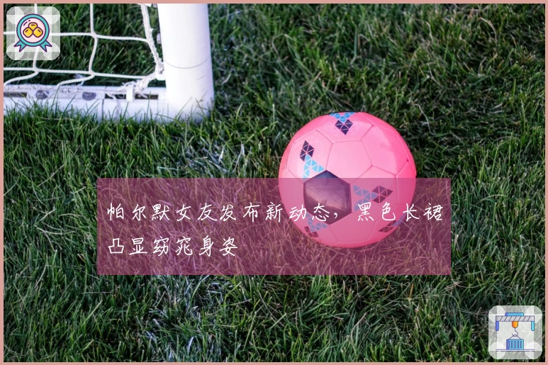 帕尔默女友发布新动态，黑色长裙凸显窈窕身姿