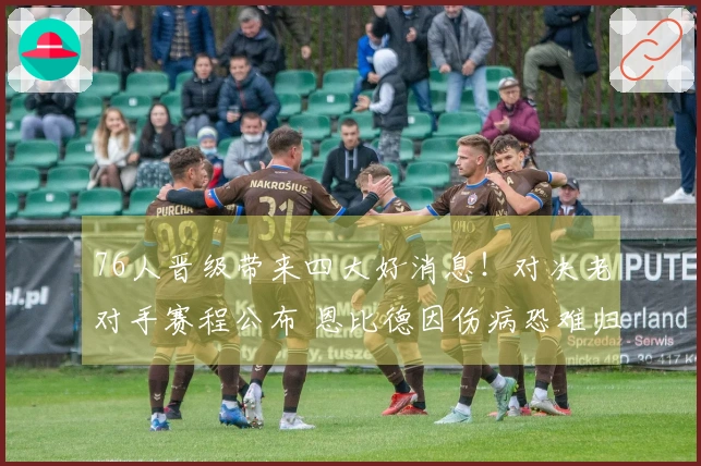 76人晋级带来四大好消息！对决老对手赛程公布 恩比德因伤病恐难归队