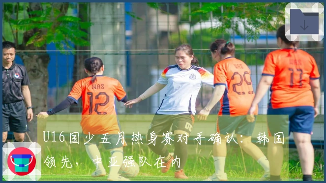 U16国少五月热身赛对手确认：韩国领先，中亚强队在内
