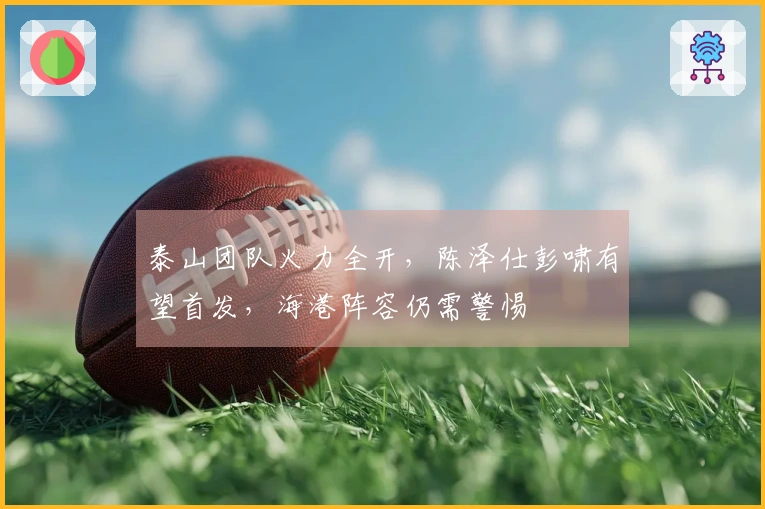 泰山团队火力全开，陈泽仕彭啸有望首发，海港阵容仍需警惕