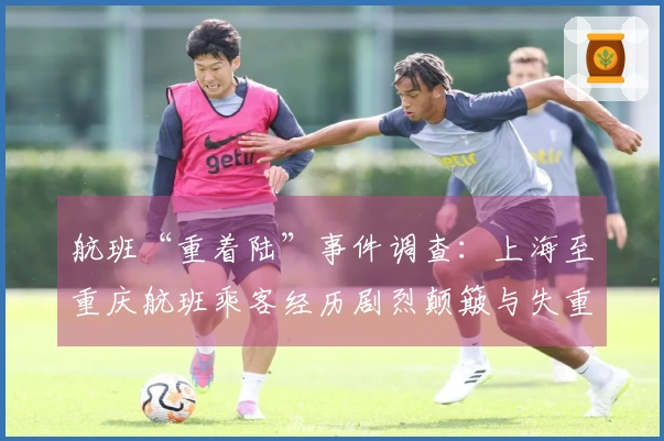 航班“重着陆”事件调查：上海至重庆航班乘客经历剧烈颠簸与失重感